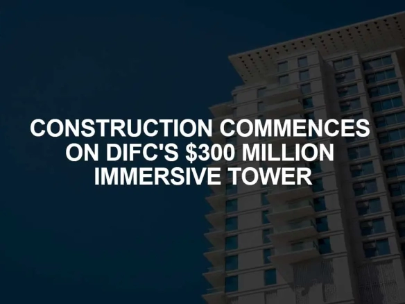 Construction Commences on DIFC's $300 Million Immersive Tower